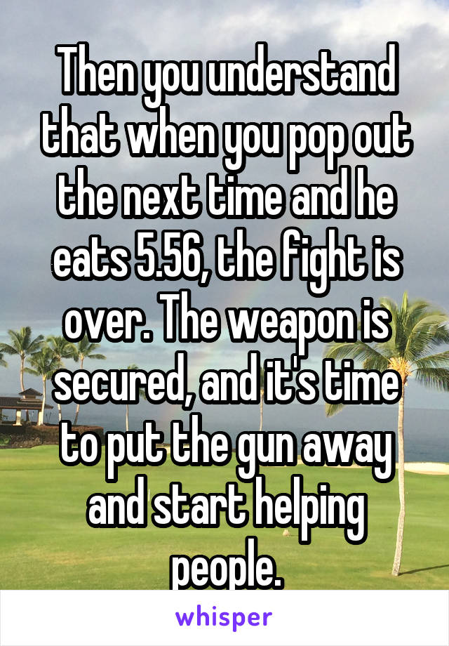 Then you understand that when you pop out the next time and he eats 5.56, the fight is over. The weapon is secured, and it's time to put the gun away and start helping people.