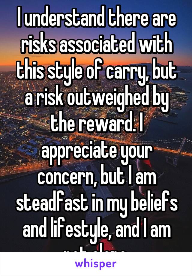 I understand there are risks associated with this style of carry, but a risk outweighed by the reward. I appreciate your concern, but I am steadfast in my beliefs and lifestyle, and I am not alone.