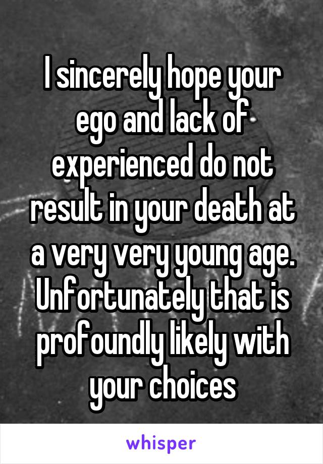 I sincerely hope your ego and lack of experienced do not result in your death at a very very young age. Unfortunately that is profoundly likely with your choices