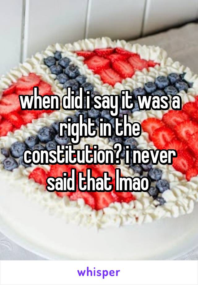 when did i say it was a right in the constitution? i never said that lmao 