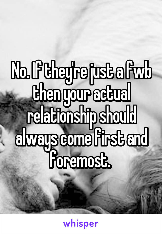 No. If they're just a fwb then your actual relationship should always come first and foremost. 