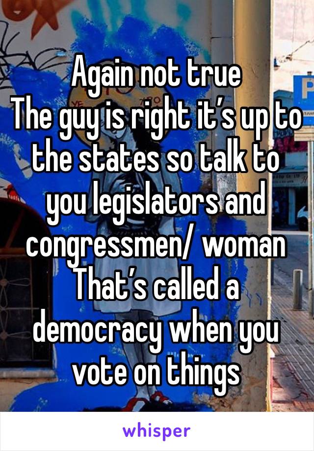 Again not true
The guy is right it’s up to the states so talk to you legislators and congressmen/ woman 
That’s called a democracy when you vote on things