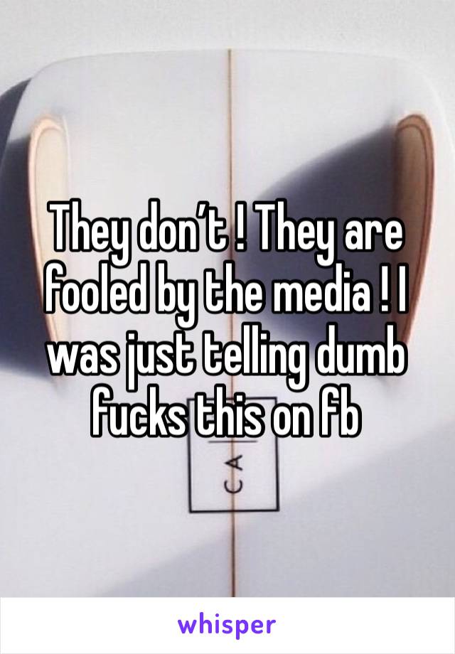 They don’t ! They are fooled by the media ! I was just telling dumb fucks this on fb 