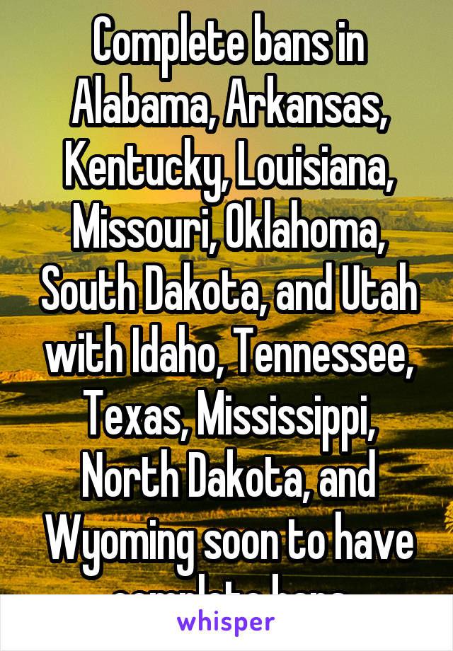 Complete bans in Alabama, Arkansas, Kentucky, Louisiana, Missouri, Oklahoma, South Dakota, and Utah with Idaho, Tennessee, Texas, Mississippi, North Dakota, and Wyoming soon to have complete bans