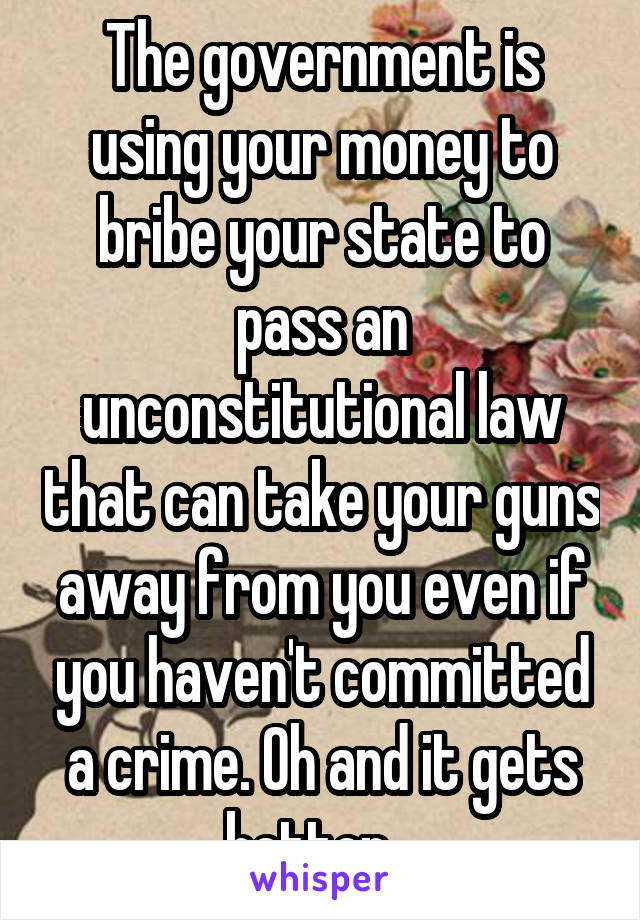 The government is using your money to bribe your state to pass an unconstitutional law that can take your guns away from you even if you haven't committed a crime. Oh and it gets better...