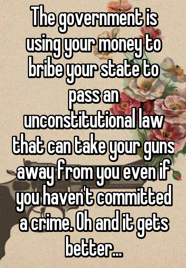 The government is using your money to bribe your state to pass an unconstitutional law that can take your guns away from you even if you haven't committed a crime. Oh and it gets better...