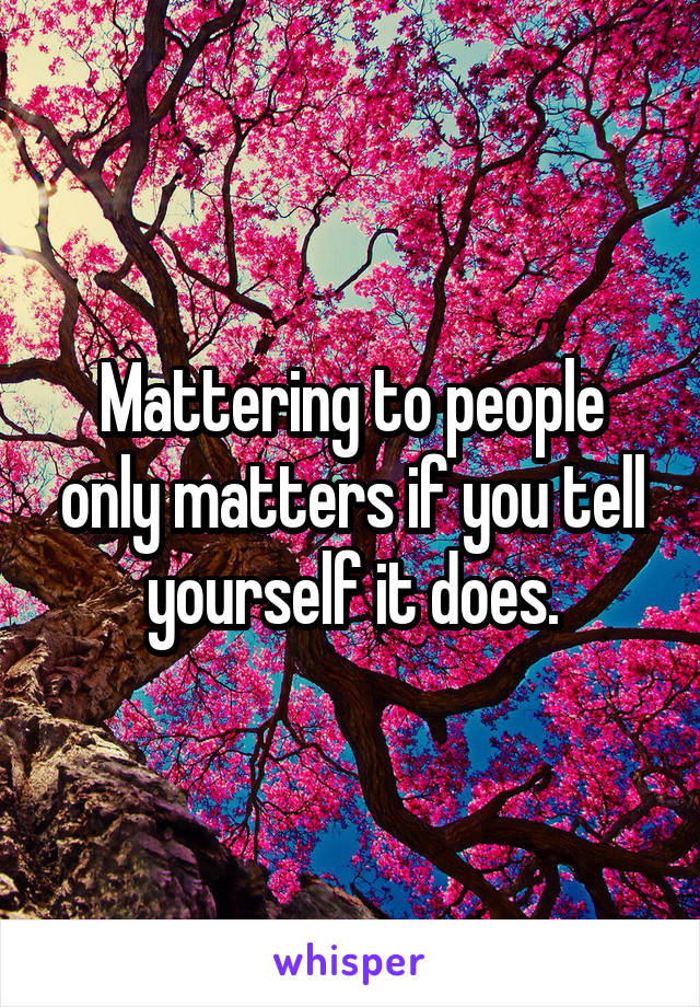 Mattering to people only matters if you tell yourself it does.