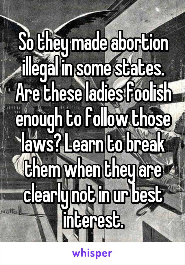 So they made abortion illegal in some states. Are these ladies foolish enough to follow those laws? Learn to break them when they are clearly not in ur best interest.