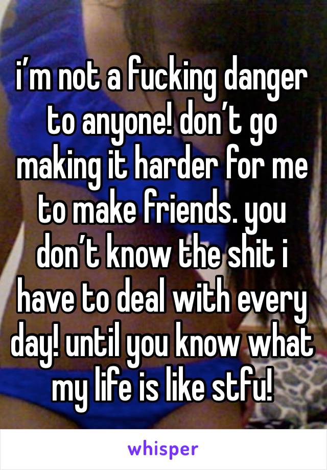 i’m not a fucking danger to anyone! don’t go making it harder for me to make friends. you don’t know the shit i have to deal with every day! until you know what my life is like stfu!