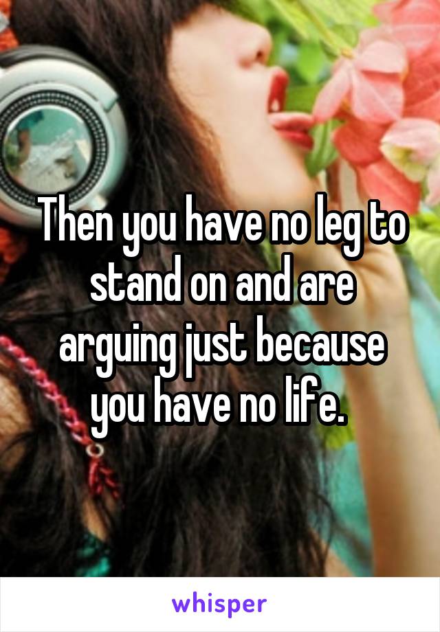 Then you have no leg to stand on and are arguing just because you have no life. 