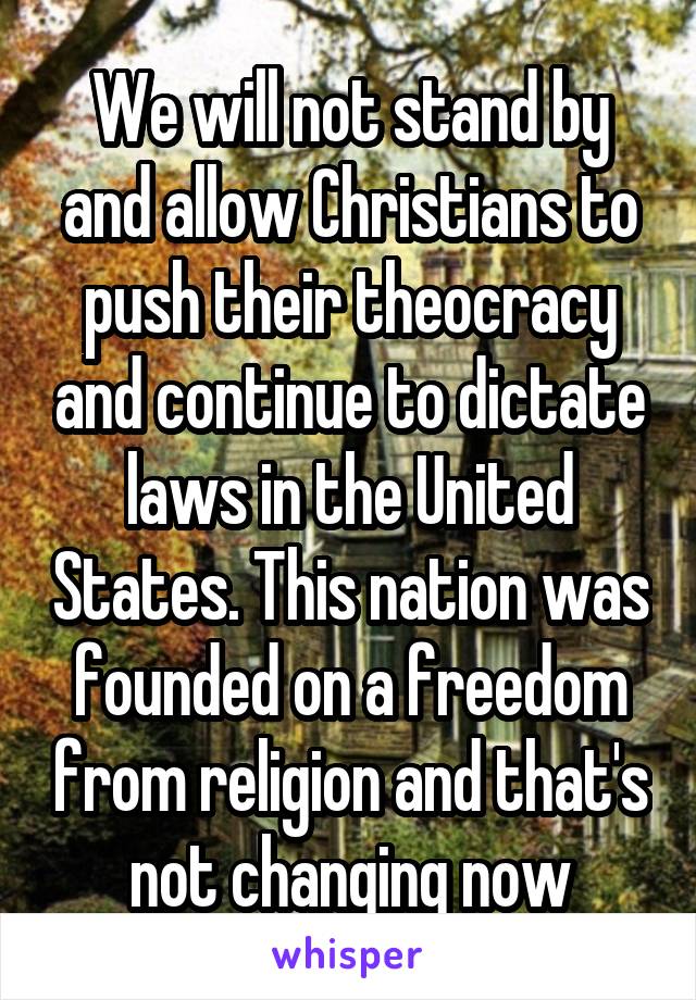 We will not stand by and allow Christians to push their theocracy and continue to dictate laws in the United States. This nation was founded on a freedom from religion and that's not changing now