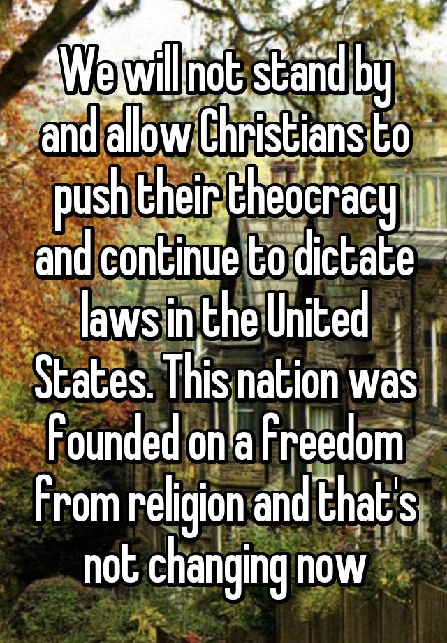 We will not stand by and allow Christians to push their theocracy and continue to dictate laws in the United States. This nation was founded on a freedom from religion and that's not changing now