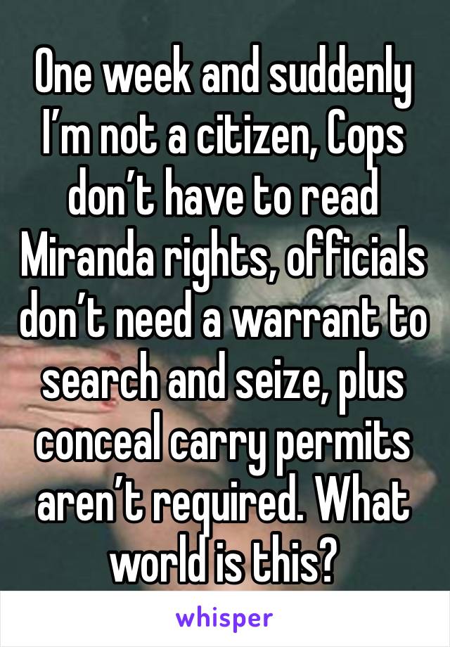 One week and suddenly I’m not a citizen, Cops don’t have to read Miranda rights, officials don’t need a warrant to search and seize, plus conceal carry permits aren’t required. What world is this? 