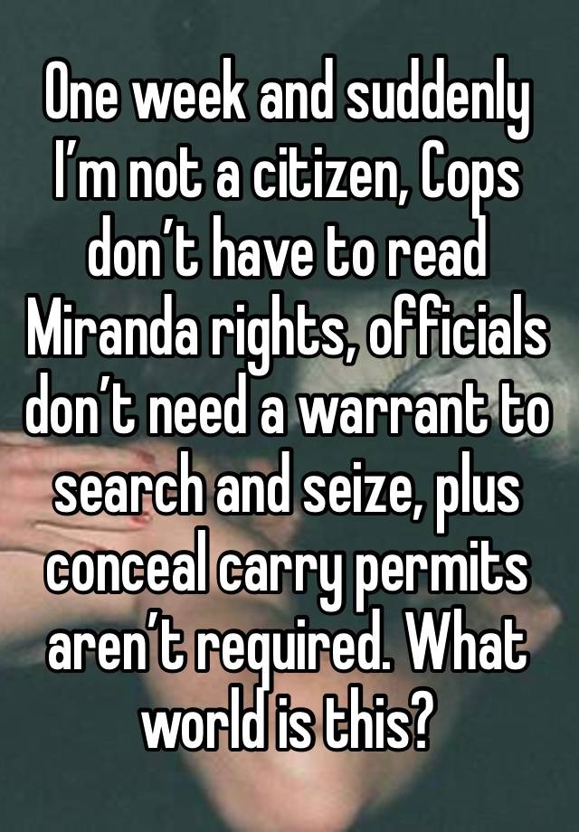 One week and suddenly I’m not a citizen, Cops don’t have to read Miranda rights, officials don’t need a warrant to search and seize, plus conceal carry permits aren’t required. What world is this? 