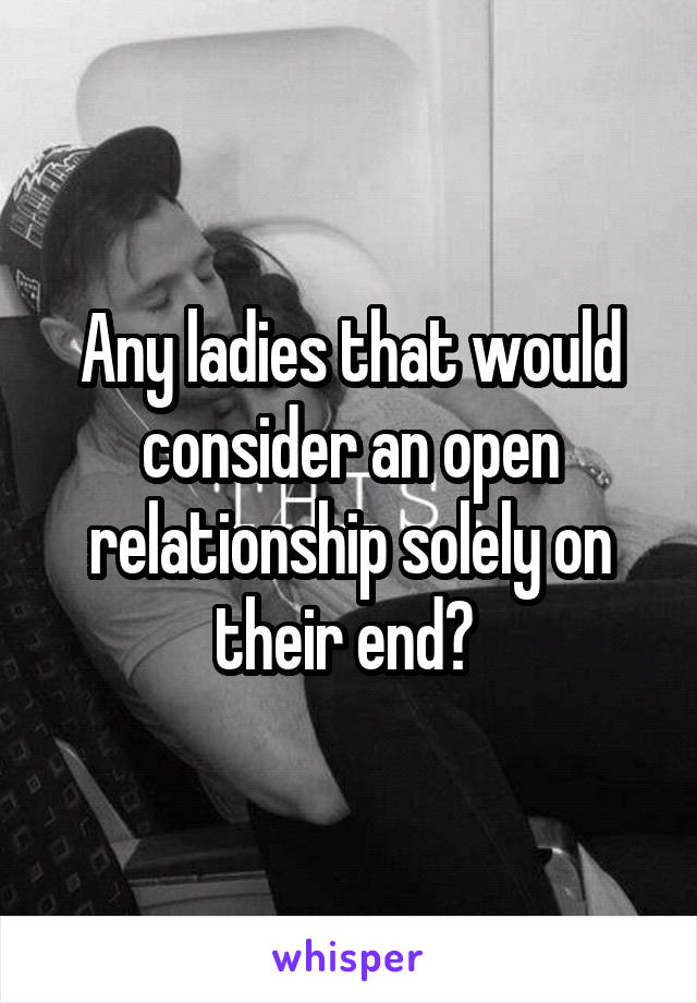 Any ladies that would consider an open relationship solely on their end? 