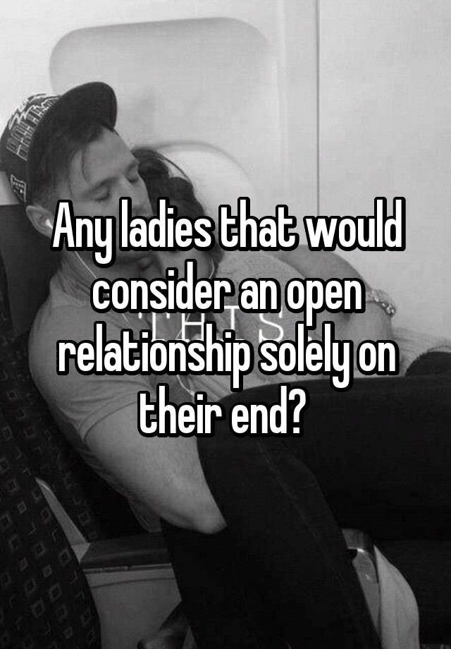 Any ladies that would consider an open relationship solely on their end? 
