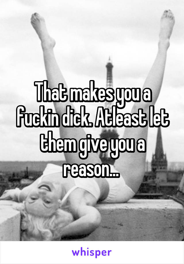 That makes you a fuckin dick. Atleast let them give you a reason... 