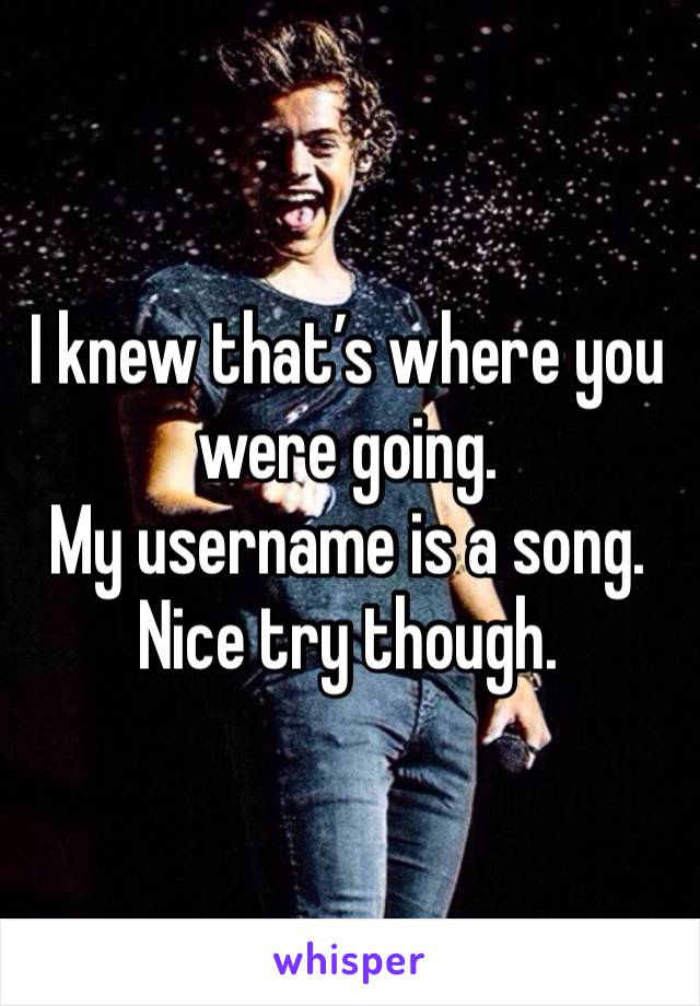 I knew that’s where you were going. 
My username is a song. 
Nice try though. 