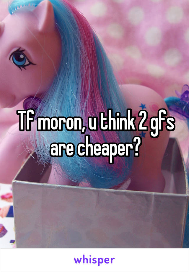Tf moron, u think 2 gfs are cheaper?