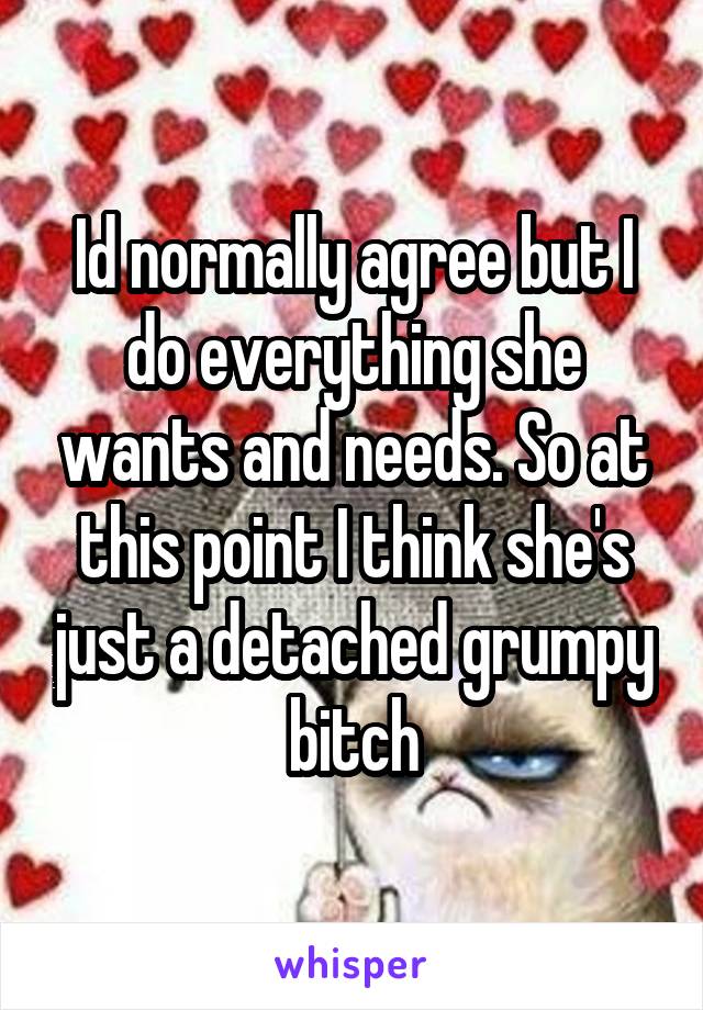 Id normally agree but I do everything she wants and needs. So at this point I think she's just a detached grumpy bitch