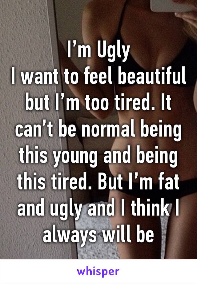 I’m Ugly 
I want to feel beautiful but I’m too tired. It can’t be normal being this young and being this tired. But I’m fat and ugly and I think I always will be