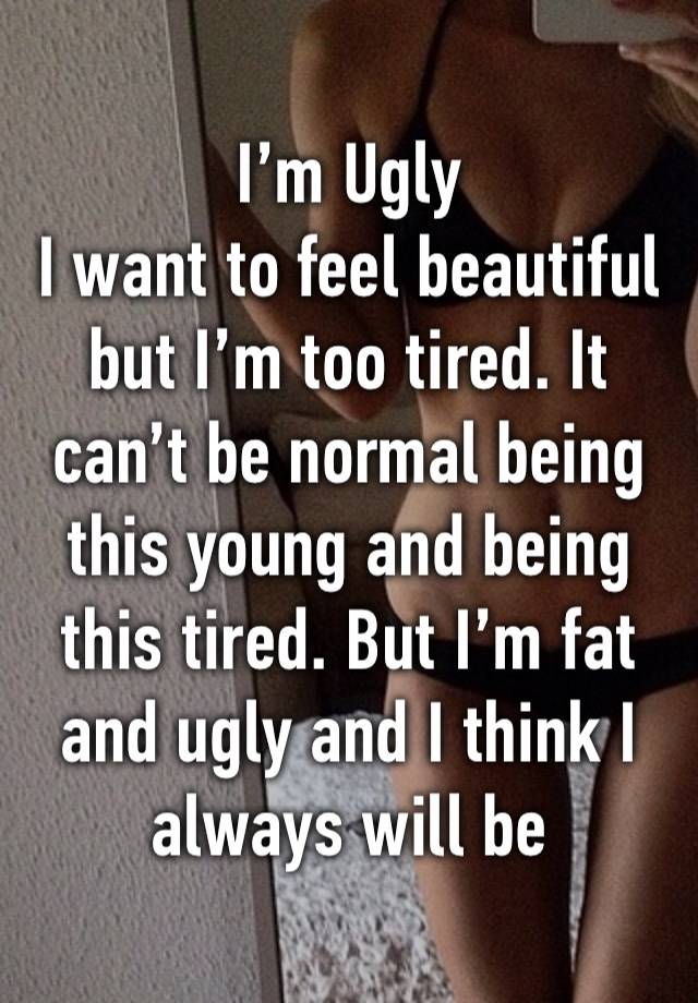 I’m Ugly 
I want to feel beautiful but I’m too tired. It can’t be normal being this young and being this tired. But I’m fat and ugly and I think I always will be