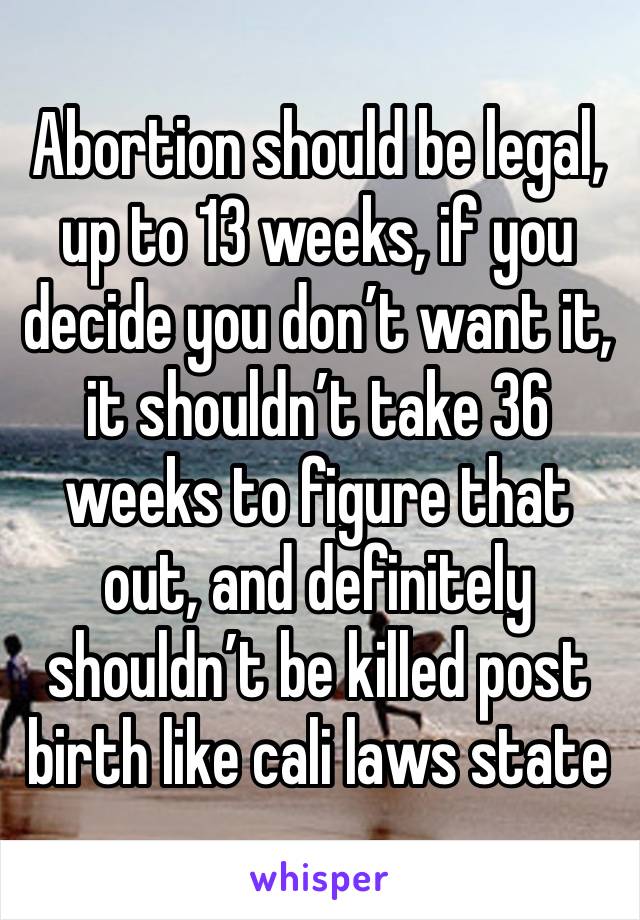 Abortion should be legal, up to 13 weeks, if you decide you don’t want it, it shouldn’t take 36 weeks to figure that out, and definitely shouldn’t be killed post birth like cali laws state