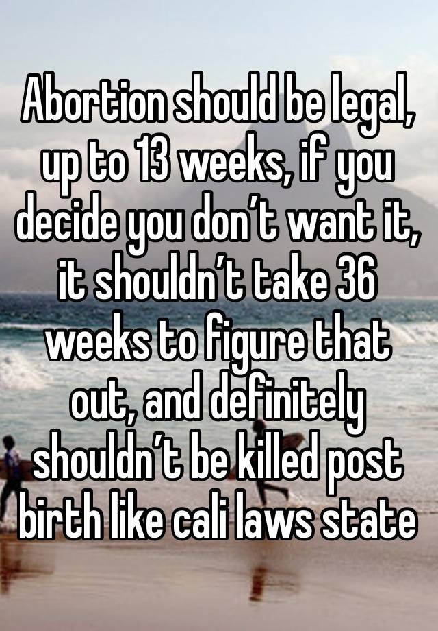 Abortion should be legal, up to 13 weeks, if you decide you don’t want it, it shouldn’t take 36 weeks to figure that out, and definitely shouldn’t be killed post birth like cali laws state