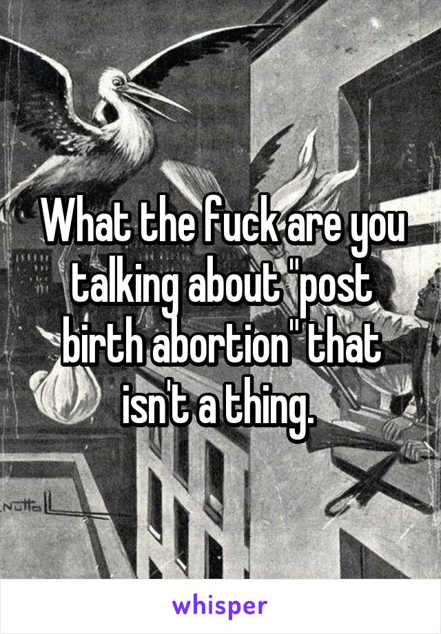 What the fuck are you talking about "post birth abortion" that isn't a thing. 