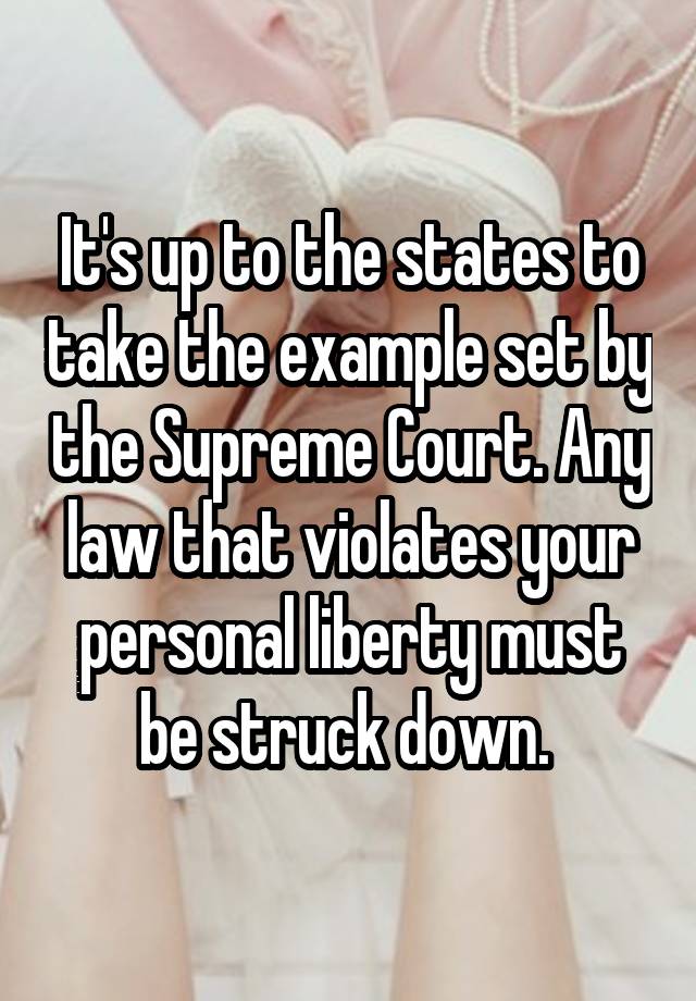 It's up to the states to take the example set by the Supreme Court. Any law that violates your personal liberty must be struck down. 