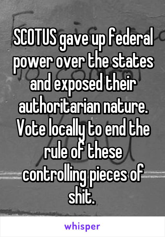 SCOTUS gave up federal power over the states and exposed their authoritarian nature. Vote locally to end the rule of these controlling pieces of shit. 