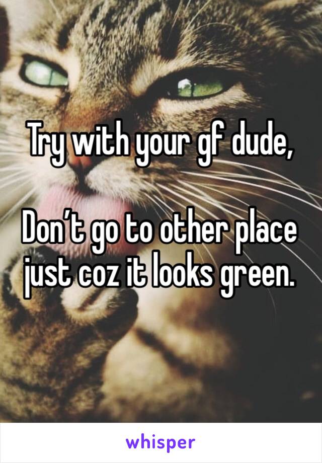 Try with your gf dude,

Don’t go to other place just coz it looks green.


