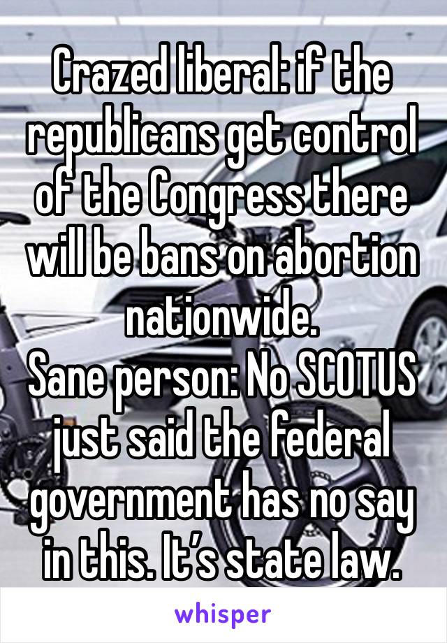 Crazed liberal: if the republicans get control of the Congress there will be bans on abortion nationwide. 
Sane person: No SCOTUS just said the federal government has no say in this. It’s state law. 