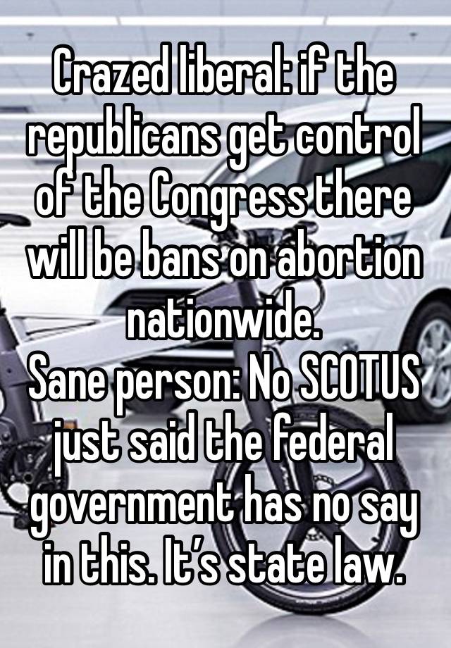 Crazed liberal: if the republicans get control of the Congress there will be bans on abortion nationwide. 
Sane person: No SCOTUS just said the federal government has no say in this. It’s state law. 