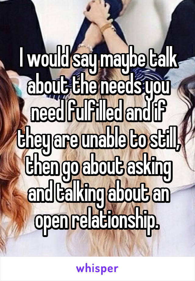 I would say maybe talk about the needs you need fulfilled and if they are unable to still, then go about asking and talking about an open relationship. 