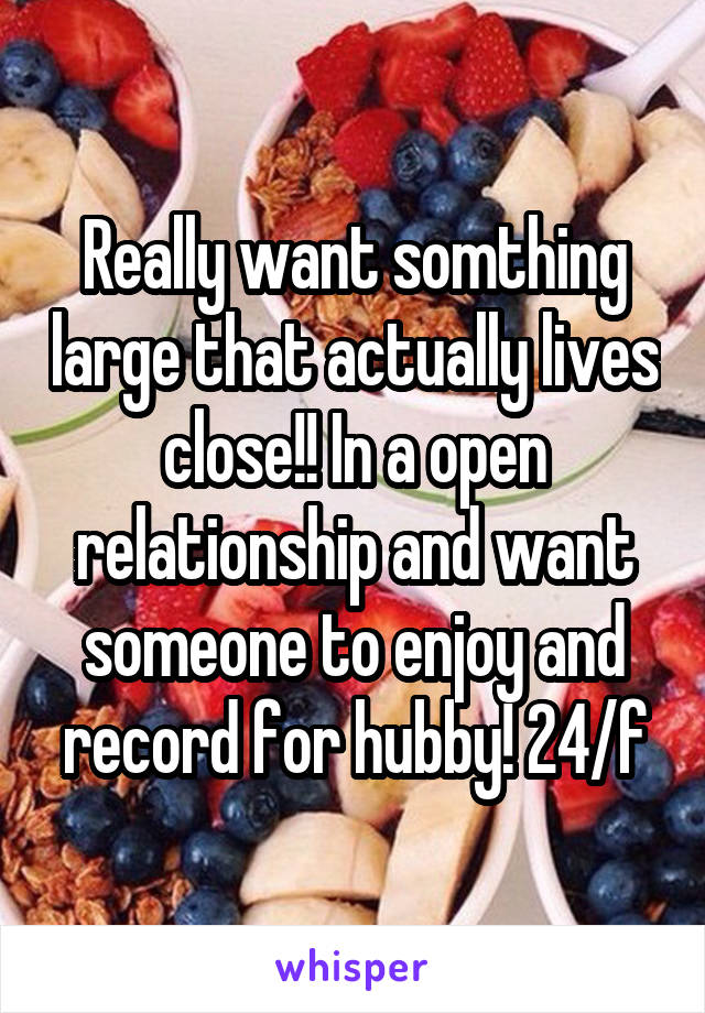 Really want somthing large that actually lives close!! In a open relationship and want someone to enjoy and record for hubby! 24/f