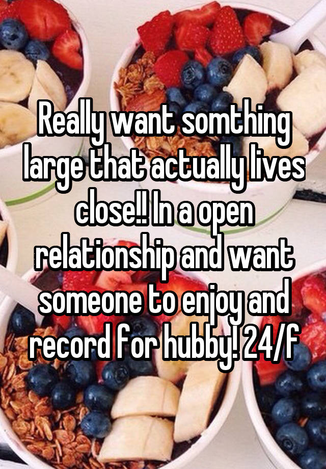 Really want somthing large that actually lives close!! In a open relationship and want someone to enjoy and record for hubby! 24/f