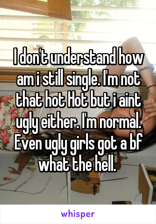 I don't understand how am i still single. I'm not that hot Hot but i aint ugly either. I'm normal. Even ugly girls got a bf what the hell. 