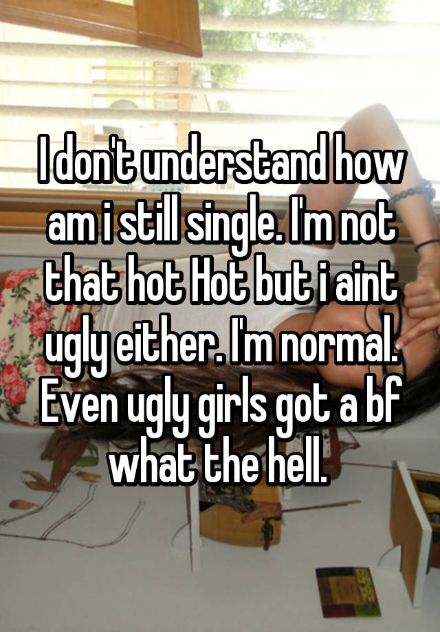 I don't understand how am i still single. I'm not that hot Hot but i aint ugly either. I'm normal. Even ugly girls got a bf what the hell. 