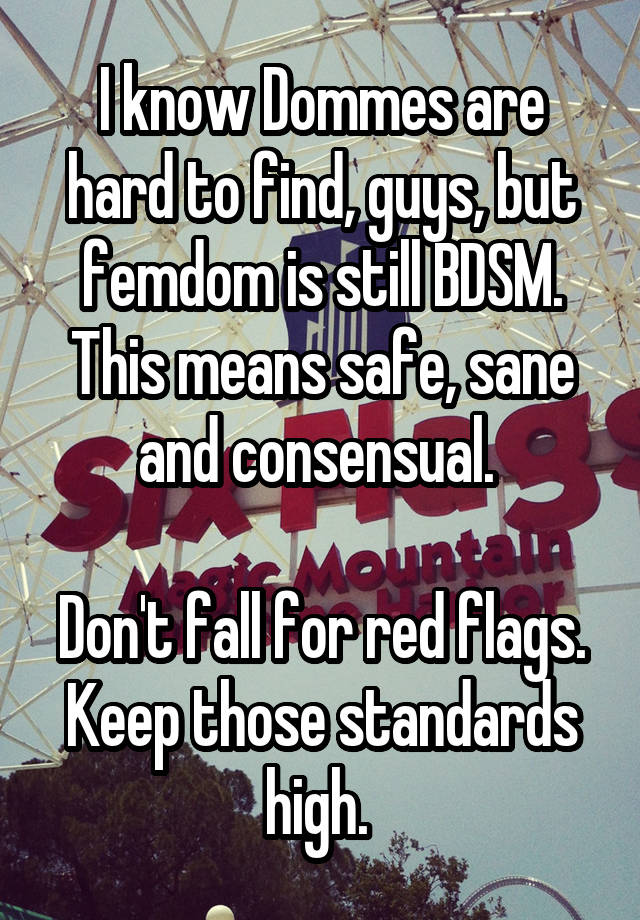 I know Dommes are hard to find, guys, but femdom is still BDSM. This means safe, sane and consensual. 

Don't fall for red flags. Keep those standards high. 