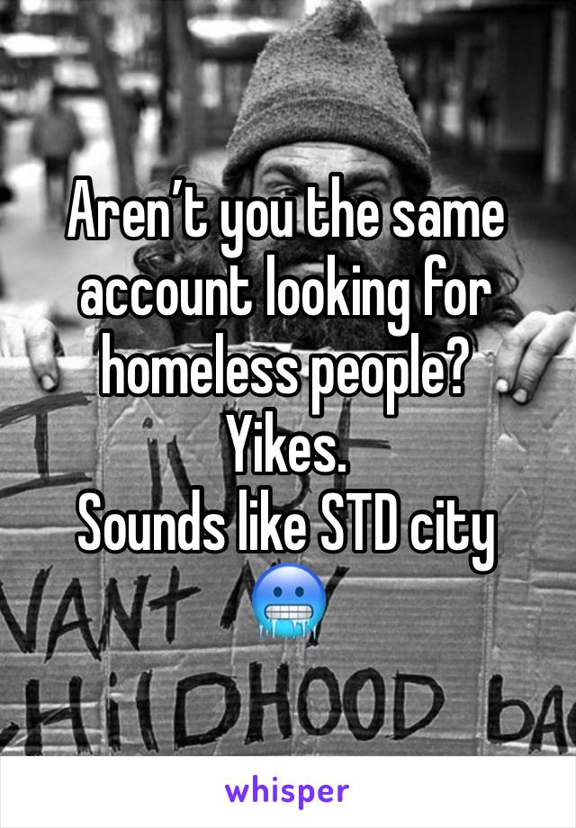 Aren’t you the same account looking for homeless people? 
Yikes. 
Sounds like STD city 
🥶