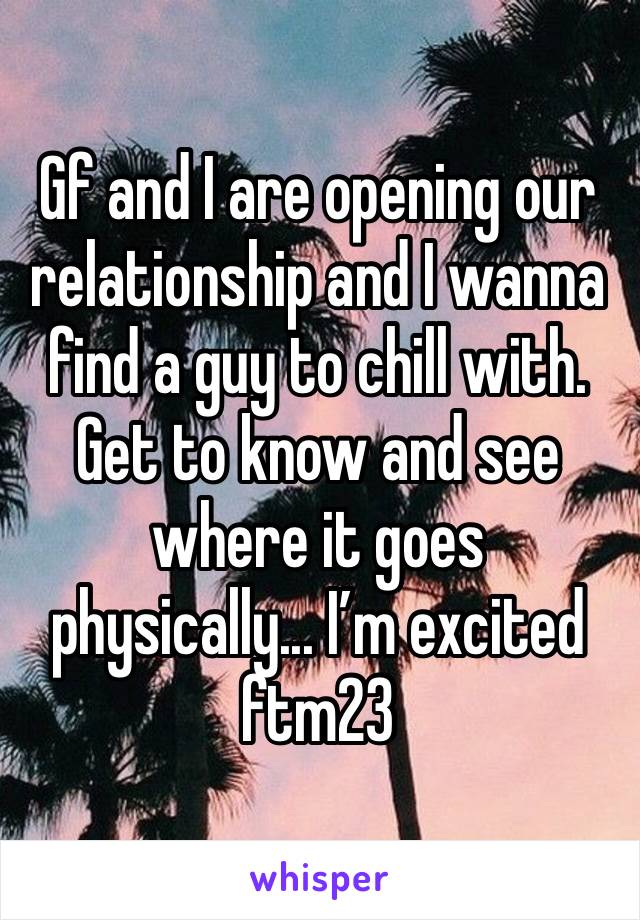 Gf and I are opening our relationship and I wanna find a guy to chill with. Get to know and see where it goes physically... I’m excited ftm23