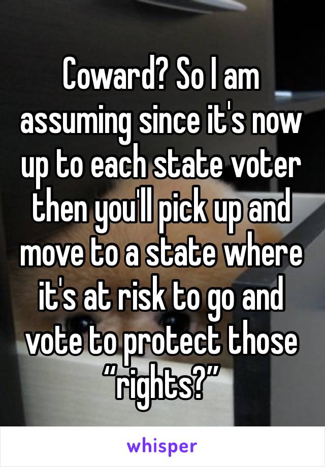 Coward? So I am assuming since it's now up to each state voter then you'll pick up and move to a state where it's at risk to go and vote to protect those “rights?”