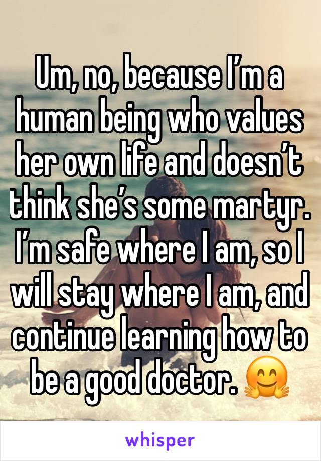 Um, no, because I’m a human being who values her own life and doesn’t think she’s some martyr. I’m safe where I am, so I will stay where I am, and continue learning how to be a good doctor. 🤗