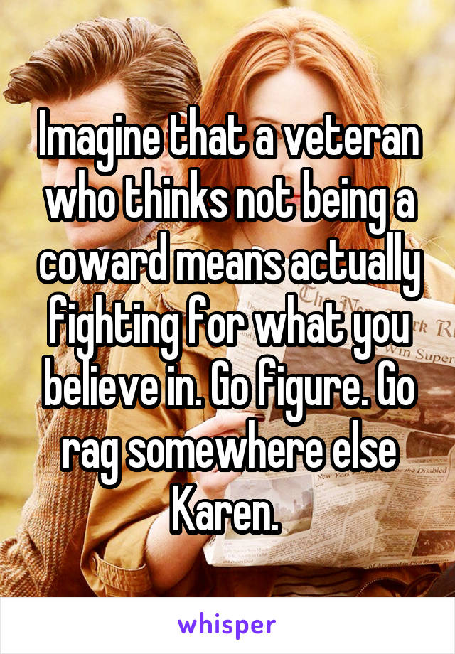 Imagine that a veteran who thinks not being a coward means actually fighting for what you believe in. Go figure. Go rag somewhere else Karen. 