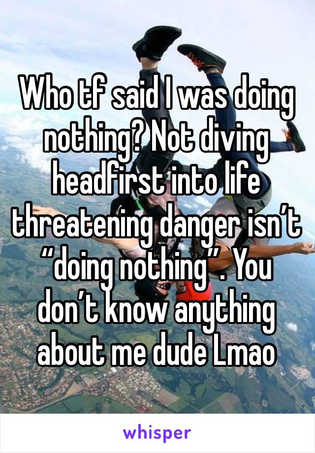 Who tf said I was doing nothing? Not diving headfirst into life threatening danger isn’t “doing nothing”. You don’t know anything about me dude Lmao