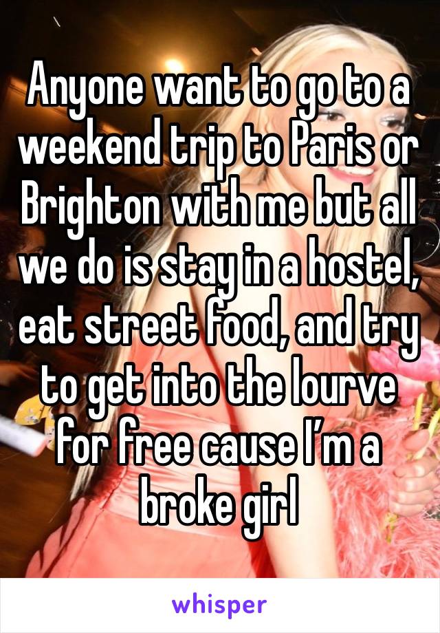 Anyone want to go to a weekend trip to Paris or Brighton with me but all we do is stay in a hostel, eat street food, and try to get into the lourve for free cause I’m a broke girl 