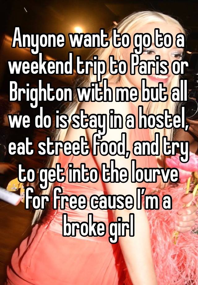 Anyone want to go to a weekend trip to Paris or Brighton with me but all we do is stay in a hostel, eat street food, and try to get into the lourve for free cause I’m a broke girl 