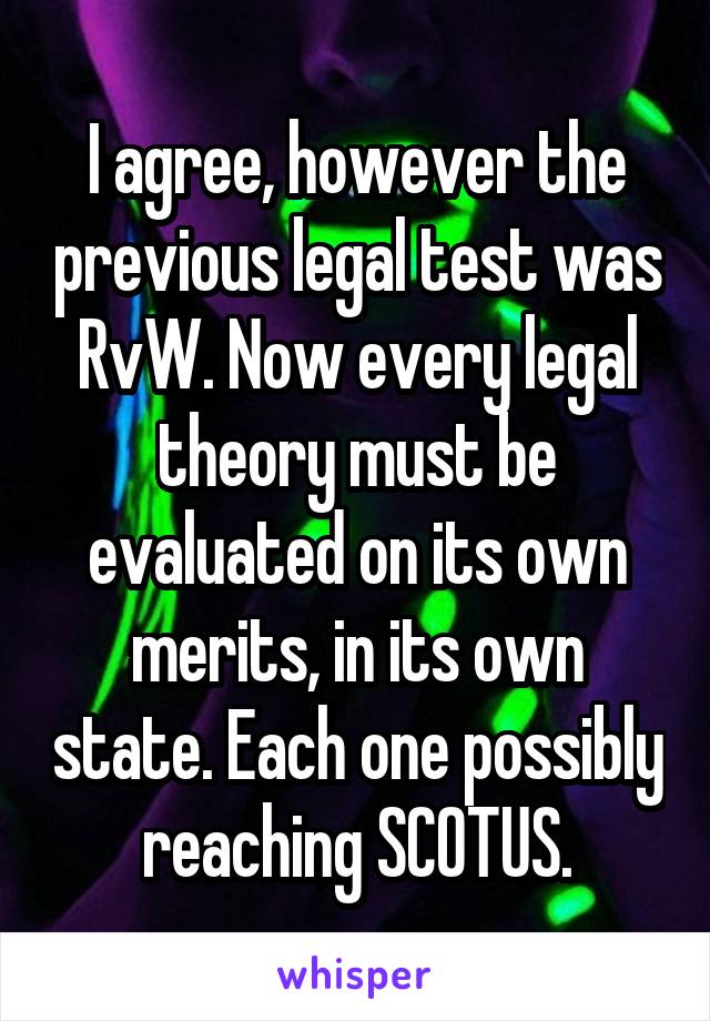 I agree, however the previous legal test was RvW. Now every legal theory must be evaluated on its own merits, in its own state. Each one possibly reaching SCOTUS.