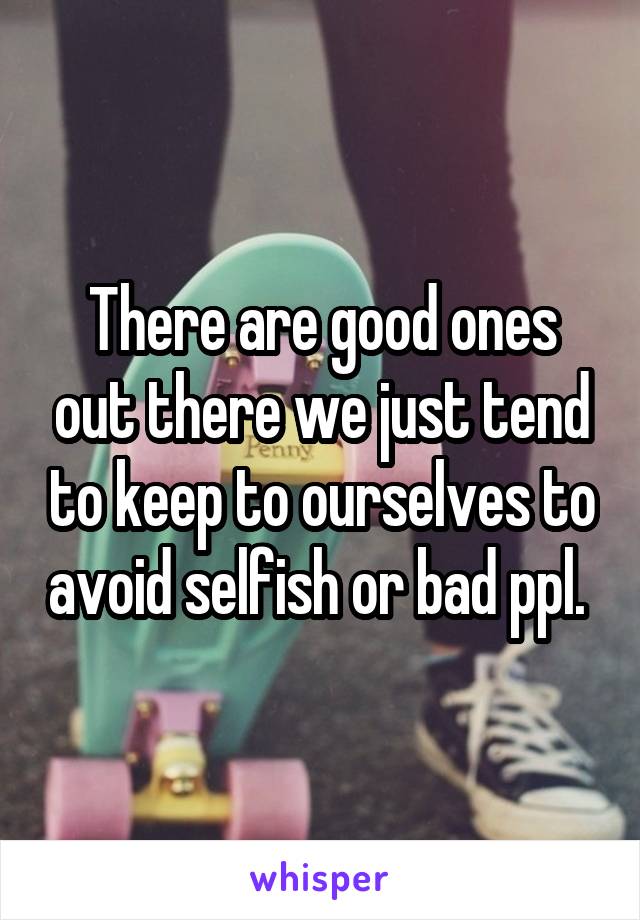 There are good ones out there we just tend to keep to ourselves to avoid selfish or bad ppl. 